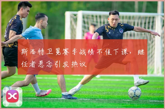 斯洛特卫冕赛季战绩不佳下课,继任者悬念引发热议