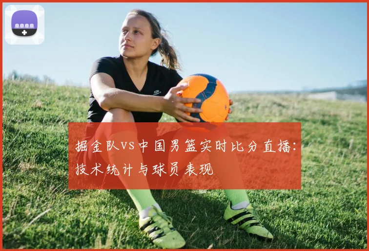 掘金队vs中国男篮实时比分直播:技术统计与球员表现