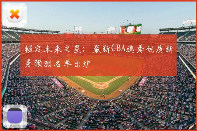 锁定未来之星:最新CBA选秀优质新秀预测名单出炉