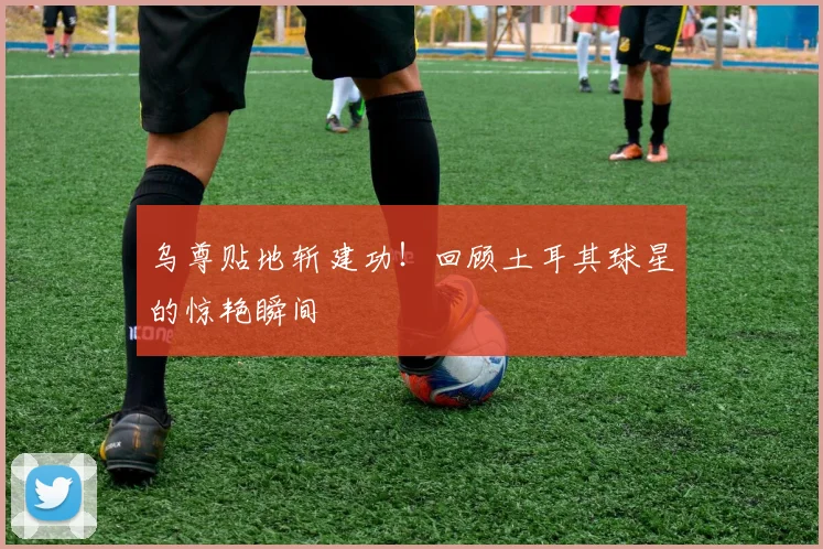 乌尊贴地斩建功！回顾土耳其球星的惊艳瞬间