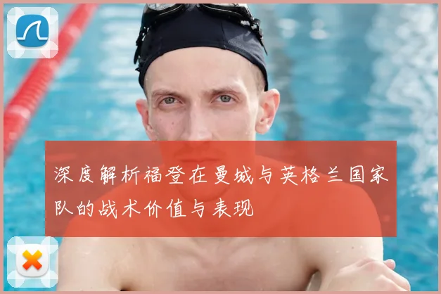 深度解析福登在曼城与英格兰国家队的战术价值与表现
