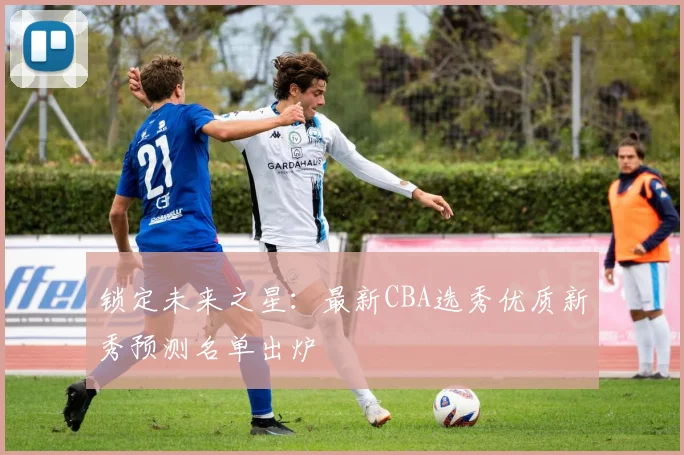锁定未来之星:最新CBA选秀优质新秀预测名单出炉