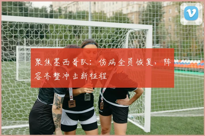 聚焦墨西哥队:伤病全员恢复,阵容齐整冲击新征程