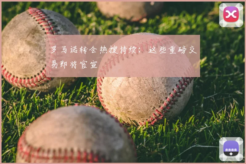 罗马诺转会热搜持续:这些重磅交易即将官宣